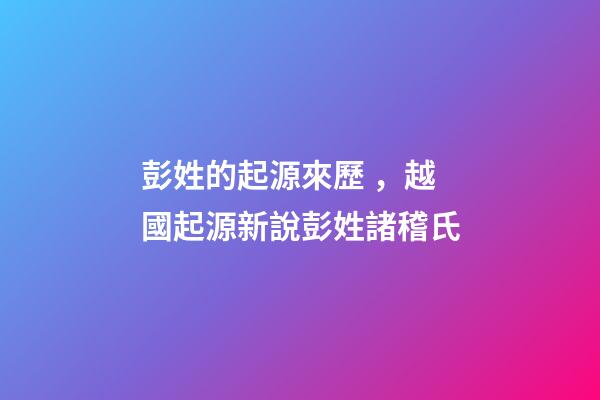 彭姓的起源來歷，越國起源新說彭姓諸稽氏